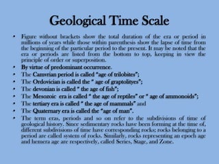 Geological Time Scale
• Figure without brackets show the total duration of the era or period in
millions of years while those within parenthesis show the lapse of time from
the beginning of the particular period to the present. It may be noted that the
era or periods are listed from the bottom to top, keeping in view the
principle of order or superposition.
• By virtue of predominant occurrence.
• The Camvrian period is called “age of trilobites”;
• The Ordovician is called the “ age of graptolityes”;
• The devonian is called “ the age of fish”;
• The Mesozoic era is called “ the age of reptiles” or “ age of ammonoids”;
• The tertiary era is called “ the age of mammals” and
• The Quaternary era is called the “age of man”.
• The term eras, periods and so on refer to the subdivisions of time of
geological history. Since sedimentary rocks have been forming at the time of,
different subdivisions of time have corresponding rocks; rocks belonging to a
period are called system of rocks. Similarly, rocks representing an epoch age
and hemera age are respectively, called Series, Stage, and Zone.

 