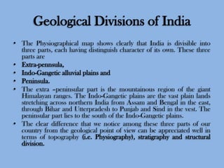 Geological Divisions of India
• The Physiographical map shows clearly that India is divisible into
three parts, each having distinguish character of its own. These three
parts are
• Extra-pennsula,
• Indo-Gangetic alluvial plains and
• Peninsula.
• The extra –peninsular part is the mountainous region of the giant
Himalayan ranges. The Indo-Gangetic plains are the vast plain lands
stretching across northern India from Assam and Bengal in the east,
through Bihar and Utterpradesh to Punjab and Sind in the vest. The
peninsular part lies to the south of the Indo-Gangetic plains.
• The clear difference that we notice among these three parts of our
country from the geological point of view can be appreciated well in
terms of topography (i.e. Physiography), stratigraphy and structural
division.

 