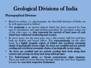 Geological Divisions of India
Physiographical Divisions
• Based on surface, i.e. physiography, the threefold divisions of India can
be well appreciated as follows:
• The peninsula is an ancient plateau which has been exposed for long
ages to denudation and approaching peneplain. Its mountain ranges are
of the relict type, i.e. they represent the survival of hard mass of rock
which have withstood weathering and erosion.
• Its rivers move, for the most part, over a flat country with low and have
built up shallow and broad valleys. The extra-peninsula, on the other
hand, is a highly irregular region of folded and overthrust mountain
chains of geologically recent origin. Its rivers are youthful and are actively
eroding and overthrust mountain chains of geologically recent origin.
• Its rivers are youthful and are actively eroding their beds along their
courses and carving out deep and steep sided georges.
• The Indo-Gangetic plains are broad, monotonous, plain expanses.
These are built of recent alluvium through which the river flow sluggishly
towards the seas their respective destination.

 