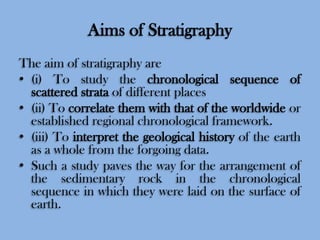Aims of Stratigraphy
The aim of stratigraphy are
• (i) To study the chronological sequence of
scattered strata of different places
• (ii) To correlate them with that of the worldwide or
established regional chronological framework.
• (iii) To interpret the geological history of the earth
as a whole from the forgoing data.
• Such a study paves the way for the arrangement of
the sedimentary rock in the chronological
sequence in which they were laid on the surface of
earth.

 