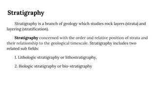Stratigraphy
Stratigraphy is a branch of geology which studies rock layers (strata) and
layering (stratiﬁcation).
Stratigraphy concerned with the order and relative position of strata and
their relationship to the geological timescale. Stratigraphy includes two
related sub ﬁelds:
1. Lithologic stratigraphy or lithostratigraphy,
2. Biologic stratigraphy or bio-stratigraphy
 
