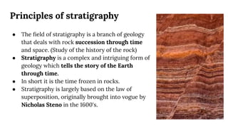 Principles of stratigraphy
● The ﬁeld of stratigraphy is a branch of geology
that deals with rock succession through time
and space. (Study of the history of the rock)
● Stratigraphy is a complex and intriguing form of
geology which tells the story of the Earth
through time.
● In short it is the time frozen in rocks.
● Stratigraphy is largely based on the law of
superposition, originally brought into vogue by
Nicholas Steno in the 1600's.
 