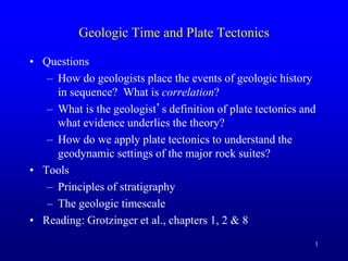 1
Geologic Time and Plate Tectonics
• Questions
– How do geologists place the events of geologic history
in sequence? What is correlation?
– What is the geologist’s definition of plate tectonics and
what evidence underlies the theory?
– How do we apply plate tectonics to understand the
geodynamic settings of the major rock suites?
• Tools
– Principles of stratigraphy
– The geologic timescale
• Reading: Grotzinger et al., chapters 1, 2 & 8
 