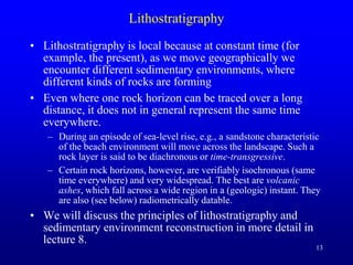 13
Lithostratigraphy
• Lithostratigraphy is local because at constant time (for
example, the present), as we move geographically we
encounter different sedimentary environments, where
different kinds of rocks are forming
• Even where one rock horizon can be traced over a long
distance, it does not in general represent the same time
everywhere.
– During an episode of sea-level rise, e.g., a sandstone characteristic
of the beach environment will move across the landscape. Such a
rock layer is said to be diachronous or time-transgressive.
– Certain rock horizons, however, are verifiably isochronous (same
time everywhere) and very widespread. The best are volcanic
ashes, which fall across a wide region in a (geologic) instant. They
are also (see below) radiometrically datable.
• We will discuss the principles of lithostratigraphy and
sedimentary environment reconstruction in more detail in
lecture 8.
 