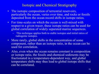 16
Isotopic and Chemical Stratigraphy
• The isotopic composition of terrestrial reservoirs,
particularly the ocean, varies over time, and rocks or fossils
deposited from the ocean record shifts in isotope ratios.
• For time-scales on which the ocean is well-mixed with
respect to a given tracer, these isotope ratios can be used for
global correlation of widely separated marine sequences.
– This technique applies both to stable isotopes and initial ratios of
radiogenic isotopes.
• More rarely, global shifts in the concentration of some
component, rather than an isotope ratio, in the ocean can be
used for correlation.
• Also, even when the ocean remains constant in composition
or isotope ratio, the fossils and chemical sediments may be
fractionated in a temperature-dependent way, and global
temperature shifts may thus lead to global isotope shifts that
can be correlated.
 