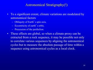 19
Astronomical Stratigraphy(!)
• To a significant extent, climate variations are modulated by
astronomical factors
– Obliquity of Earth’s spin axis,
– Eccentricity of earth’s orbit,
– Precession of the perihelion.
• These effects are global, so when a climate proxy can be
extracted from a rock sequence, it may be possible not only
to correlate various sequences by aligning the astronomical
cycles but to measure the absolute passage of time within a
sequence using astronomical cycles as a local clock.
 