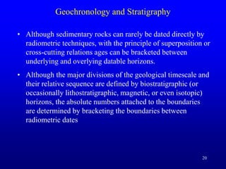 20
Geochronology and Stratigraphy
• Although sedimentary rocks can rarely be dated directly by
radiometric techniques, with the principle of superposition or
cross-cutting relations ages can be bracketed between
underlying and overlying datable horizons.
• Although the major divisions of the geological timescale and
their relative sequence are defined by biostratigraphic (or
occasionally lithostratigraphic, magnetic, or even isotopic)
horizons, the absolute numbers attached to the boundaries
are determined by bracketing the boundaries between
radiometric dates
 