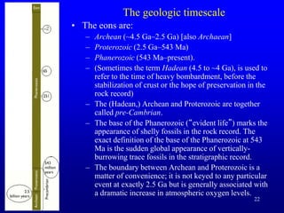 22
The geologic timescale
• The eons are:
– Archean (~4.5 Ga–2.5 Ga) [also Archaean]
– Proterozoic (2.5 Ga–543 Ma)
– Phanerozoic (543 Ma–present).
– (Sometimes the term Hadean (4.5 to ~4 Ga), is used to
refer to the time of heavy bombardment, before the
stabilization of crust or the hope of preservation in the
rock record)
– The (Hadean,) Archean and Proterozoic are together
called pre-Cambrian.
– The base of the Phanerozoic (“evident life”) marks the
appearance of shelly fossils in the rock record. The
exact definition of the base of the Phanerozoic at 543
Ma is the sudden global appearance of vertically-
burrowing trace fossils in the stratigraphic record.
– The boundary between Archean and Proterozoic is a
matter of convenience; it is not keyed to any particular
event at exactly 2.5 Ga but is generally associated with
a dramatic increase in atmospheric oxygen levels.
 