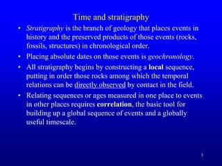 3
Time and stratigraphy
• Stratigraphy is the branch of geology that places events in
history and the preserved products of those events (rocks,
fossils, structures) in chronological order.
• Placing absolute dates on those events is geochronology.
• All stratigraphy begins by constructing a local sequence,
putting in order those rocks among which the temporal
relations can be directly observed by contact in the field.
• Relating sequences or ages measured in one place to events
in other places requires correlation, the basic tool for
building up a global sequence of events and a globally
useful timescale.
 