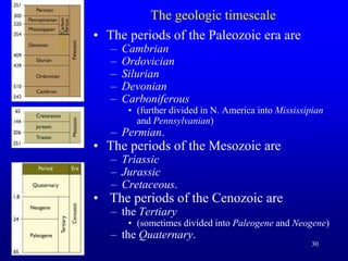 30
The geologic timescale
• The periods of the Paleozoic era are
– Cambrian
– Ordovician
– Silurian
– Devonian
– Carboniferous
• (further divided in N. America into Mississipian
and Pennsylvanian)
– Permian.
• The periods of the Mesozoic are
– Triassic
– Jurassic
– Cretaceous.
• The periods of the Cenozoic are
– the Tertiary
• (sometimes divided into Paleogene and Neogene)
– the Quaternary.
 