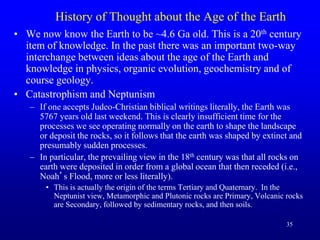 35
History of Thought about the Age of the Earth
• We now know the Earth to be ~4.6 Ga old. This is a 20th century
item of knowledge. In the past there was an important two-way
interchange between ideas about the age of the Earth and
knowledge in physics, organic evolution, geochemistry and of
course geology.
• Catastrophism and Neptunism
– If one accepts Judeo-Christian biblical writings literally, the Earth was
5767 years old last weekend. This is clearly insufficient time for the
processes we see operating normally on the earth to shape the landscape
or deposit the rocks, so it follows that the earth was shaped by extinct and
presumably sudden processes.
– In particular, the prevailing view in the 18th century was that all rocks on
earth were deposited in order from a global ocean that then receded (i.e.,
Noah’s Flood, more or less literally).
• This is actually the origin of the terms Tertiary and Quaternary. In the
Neptunist view, Metamorphic and Plutonic rocks are Primary, Volcanic rocks
are Secondary, followed by sedimentary rocks, and then soils.
 