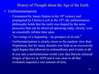 36
History of Thought about the Age of the Earth
• Uniformitarianism
– Formulated by James Hutton in the 18th century and
propagated by Charles Lyell in the 19th, the uniformitarian
philosophy holds that the earth was shaped by the same
processes that can be observed operating today, slowly, over
an essentially infinite time span.
– “no vestige of a beginning—no prospect of an end.”
– Uniformitarianism is clearly closer to the modern view than
Neptunism, but for many decades was held as an excessively
rigid dogma that allowed no extraordinary past events at all.
– It was into a uniformitarian world view that Darwin released
Origin of Species in 1859 and it was clear to all that
evolution required a vast amount of time.
 