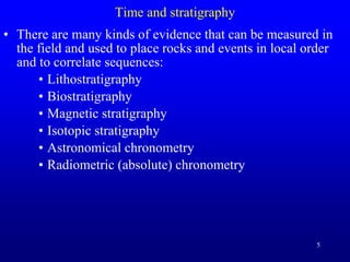 5
Time and stratigraphy
• There are many kinds of evidence that can be measured in
the field and used to place rocks and events in local order
and to correlate sequences:
• Lithostratigraphy
• Biostratigraphy
• Magnetic stratigraphy
• Isotopic stratigraphy
• Astronomical chronometry
• Radiometric (absolute) chronometry
 