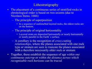 7
Lithostratigraphy
• The placement of a continuous series of stratified rocks in
chronological order is based on two axioms (due to
Nicolaus Steno, 1666):
– The principle of superposition
• In a sequence of undisturbed layered rocks, the oldest rocks are
on the bottom.
– The principle of original horizontality
• Layered strata are deposited horizontally or nearly horizontally
or nearly parallel to the Earth’s surface.
– A corollary is the recognition of cross-cutting
relationships, where the planes associated with one rock
type or stratum are seen to truncate the planes associated
with a therefore necessarily older rock or stratum
• Together, these establish the sequence of age within one
continuous outcrop or within the distance across which
recognizable rock horizons can be traced.
 