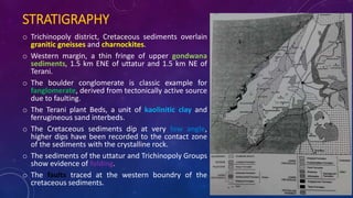 STRATIGRAPHY
o Trichinopoly district, Cretaceous sediments overlain
granitic gneisses and charnockites.
o Western margin, a thin fringe of upper gondwana
sediments, 1.5 km ENE of uttatur and 1.5 km NE of
Terani.
o The boulder conglomerate is classic example for
fanglomerate, derived from tectonically active source
due to faulting.
o The Terani plant Beds, a unit of kaolinitic clay and
ferrugineous sand interbeds.
o The Cretaceous sediments dip at very low angle,
higher dips have been recorded to the contact zone
of the sediments with the crystalline rock.
o The sediments of the uttatur and Trichinopoly Groups
show evidence of folding.
o The faults traced at the western boundry of the
cretaceous sediments.
 