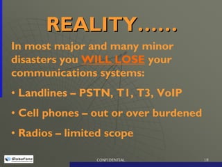 REALITY……
In most major and many minor
disasters you WILL LOSE your
communications systems:
• Landlines – PSTN, T1, T3, VoIP
• Cell phones – out or over burdened
• Radios – limited scope

                CONFIDENTIAL           18
 