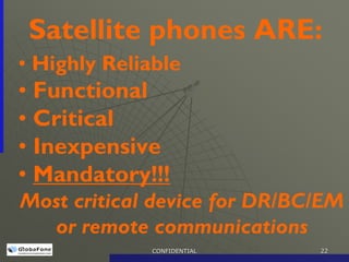 Satellite phones ARE:
• Highly Reliable
• Functional
• Critical
• Inexpensive
• Mandatory!!!
Most critical device for DR/BC/EM
  or remote communications
              CONFIDENTIAL    22
 