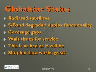 Globalstar Status
Radiated satellites
S-Band degraded duplex functionality
Coverage gaps
Wait times for service
This is as bad as it will be
Simplex data works great


              CONFIDENTIAL        42
 