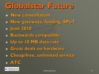 Globalstar Future
 New constellation
 New gateways, funding, SPoT
 June 2010
 Backwards compatible
 Up to 10 MB data rate
 Great deals on hardware
 Cheap/free, unlimited service
 ATC
               CONFIDENTIAL      44
 