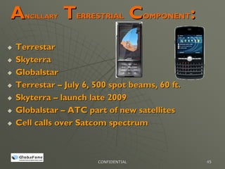 A NCILLARY   TERRESTRIAL COMPONENT:
Terrestar
Skyterra
Globalstar
Terrestar – July 6, 500 spot beams, 60 ft.
Skyterra – launch late 2009
Globalstar – ATC part of new satellites
Cell calls over Satcom spectrum



                    CONFIDENTIAL             45
 