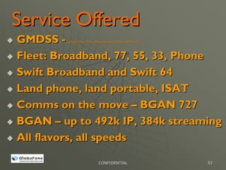 Service Offered
GMDSS -  global maritime distress and safety services




Fleet: Broadband, 77, 55, 33, Phone
Swift Broadband and Swift 64
Land phone, land portable, ISAT
Comms on the move – BGAN 727
BGAN – up to 492k IP, 384k streaming
All flavors, all speeds

                           CONFIDENTIAL                 53
 