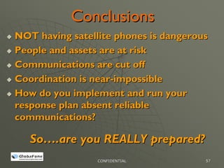 Conclusions
NOT having satellite phones is dangerous
People and assets are at risk
Communications are cut off
Coordination is near-impossible
How do you implement and run your
response plan absent reliable
communications?

   So….are you REALLY prepared?
                 CONFIDENTIAL          57
 