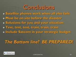 Conclusions
Satellite phones work when all else fails
Must be on site before the disaster
Solutions for you and your situation
Test, test, test, train, train, train
Include Satcom in your strategic budget


The Bottom line? BE PREPARED!

                 CONFIDENTIAL           58
 