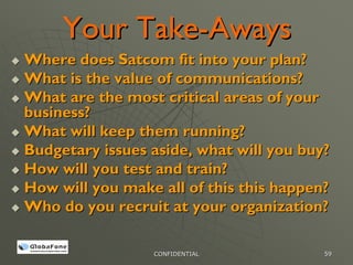 Your Take-Aways
Where does Satcom fit into your plan?
What is the value of communications?
What are the most critical areas of your
business?
What will keep them running?
Budgetary issues aside, what will you buy?
How will you test and train?
How will you make all of this this happen?
Who do you recruit at your organization?

                 CONFIDENTIAL            59
 