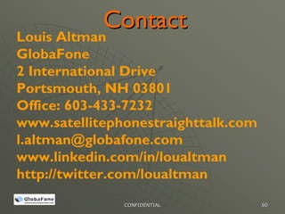 Contact
Louis Altman
GlobaFone
2 International Drive
Portsmouth, NH 03801
Office: 603-433-7232
www.satellitephonestraighttalk.com
l.altman@globafone.com
www.linkedin.com/in/loualtman
http://twitter.com/loualtman
               CONFIDENTIAL          60
 