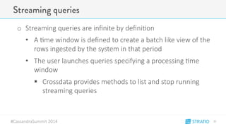 Streaming queries 
o Streaming-queries-are-infinite-by-defini3on 
• A-3me-window-is-defined-to-create-a-batch-like-view-of-the-rows- 
ingested-by-the-system-in-that-period 
• The-user-launches-queries-specifying-a-processing-3me-window 
" Crossdata-provides-methods-to-list-and-stop-running-streaming- 
#CassandraSummit-2014 
queries 
21" 
 