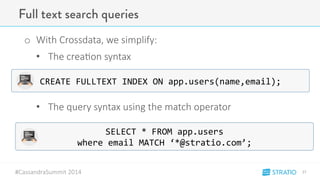 Full text search queries 
o With-Crossdata,-we-simplify: 
• The-crea3on-syntax- 
• The-query-syntax-using-the-match-operator 
#CassandraSummit-2014 
27" 
CREATE&FULLTEXT&INDEX&ON&app.users(name,email);& 
SELECT&*&FROM&app.users&& 
where&email&MATCH&‘*@stratio.com’;& 
 