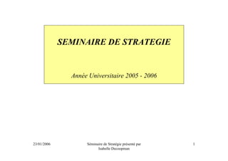 SEMINAIRE DE STRATEGIE


               Année Universitaire 2005 - 2006




23/01/2006          Séminaire de Stratégie présenté par   1
                          Isabelle Decoopman
 