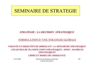 SEMINAIRE DE STRATEGIE



            STRATEGIE : LA DECISION STRATEGIQUE

          FORMULATION D ’UNE STRATEGIE GLOBALE

VOLONTE ET OBJECTIFS DU DIRIGEANT - LA DEMARCHE STRATEGIQUE
  LES OUTILS DE PLANIFICATION STRATEGIQUE : SWOT - MATRICES
                        STRATEGIQUES
                CHOIX ET MODES DE CROISSANCE
    23/01/2006        Séminaire de Stratégie présenté par   108
                            Isabelle Decoopman
 