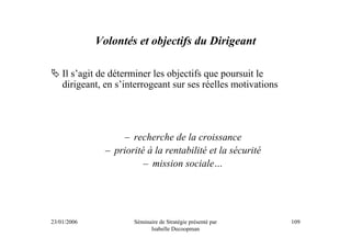 Volontés et objectifs du Dirigeant

    Il s’agit de déterminer les objectifs que poursuit le
    dirigeant, en s’interrogeant sur ses réelles motivations




                   – recherche de la croissance
               – priorité à la rentabilité et la sécurité
                         – mission sociale…




23/01/2006            Séminaire de Stratégie présenté par      109
                            Isabelle Decoopman
 