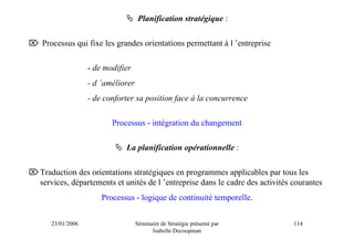 Planification stratégique :

⌦ Processus qui fixe les grandes orientations permettant à l ’entreprise

                   - de modifier
                   - d ’améliorer
                   - de conforter sa position face à la concurrence

                          Processus - intégration du changement

                              La planification opérationnelle :

⌦Traduction des orientations stratégiques en programmes applicables par tous les
 services, départements et unités de l ’entreprise dans le cadre des activités courantes
                       Processus - logique de continuité temporelle.


      23/01/2006                    Séminaire de Stratégie présenté par        114
                                          Isabelle Decoopman
 