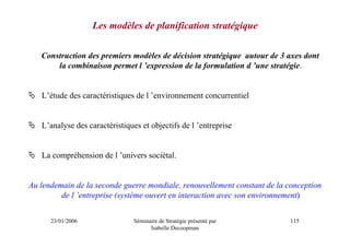 Les modèles de planification stratégique

   Construction des premiers modèles de décision stratégique autour de 3 axes dont
       la combinaison permet l ’expression de la formulation d ’une stratégie.


   L’étude des caractéristiques de l ’environnement concurrentiel


   L’analyse des caractéristiques et objectifs de l ’entreprise


   La compréhension de l ’univers sociétal.


Au lendemain de la seconde guerre mondiale, renouvellement constant de la conception
         de l ’entreprise (système ouvert en interaction avec son environnement)


      23/01/2006                Séminaire de Stratégie présenté par        115
                                      Isabelle Decoopman
 
