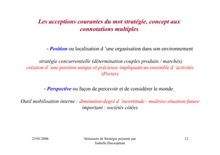 Les acceptions courantes du mot stratégie, concept aux
                        connotations multiples


             - Position ou localisation d ’une organisation dans son environnement

        stratégie concurrentielle (détermination couples produits / marchés)
  création d ’une position unique et précieuse impliquant un ensemble d ’activités
                                       (Porter)

            - Perspective ou façon de percevoir et de considérer le monde

Outil mobilisation interne : diminution degré d ’incertitude - maîtrise situation future
                              important : sociétés côtées




     23/01/2006                Séminaire de Stratégie présenté par              12
                                     Isabelle Decoopman
 