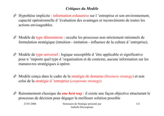 Critiques du Modèle
Hypothèse implicite : information exhaustive sur l ’entreprise et son environnement,
capacité opérationnelle d ’évaluation des avantages et inconvénients de toutes les
actions envisageables.


Modèle de type déterministe : occulte les processus non strictement rationnels de
formulation stratégique (intuition - imitation - influence de la culture d ’entreprise).


Modèle de type universel : logique susceptible d ’être applicable et significative
pour n ’importe quel type d ’organisation et de contexte, aucune information sur les
manœuvres stratégiques à opérer.


Modèle conçu dans le cadre de la stratégie de domaine (business strategy) et non
celui de la stratégie d ’entreprise (corporate strategy)


Raisonnement classique du one best way : il existe une façon objective structurant le
processus de décision pour dégager la meilleure solution possible
   23/01/2006                Séminaire de Stratégie présenté par               121
                                   Isabelle Decoopman
 