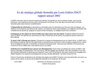 Ex de stratégie globale formulée par Louis Gallois SNCF
                             rapport annuel 2002
La SNCF s'est ainsi mise en ordre de marche pour aborder une période qui doit la conduire à forger, avec tous les
cheminots, une entreprise de service public à la dimension de l'Europe. Pour cela, elle s'est donné dans son Projet
Industriel quatre axes d'actions complémentaires :

1) Rassembler les cheminots en répondant aux demandes qu'ils ont exprimées avec force pour plus de dialogue, une
meilleure reconnaissance des efforts et des mérites, une hiérarchie mieux responsabilisée, une meilleure transmission des
compétences aux jeunes qui rejoignent en grand nombre l'entreprise, un dialogue social moins conflictuel.

2) S'appuyer sur les valeurs du service Public pour mieux servir tous ses clients. Entreprise publique de service
public, la SNCF doit valoriser son savoir-faire pour offrir à l'ensemble de ses clients une qualité de service conforme à
leurs attentes.

3) Jouer à 100 % l'Europe qui s'ouvre. L'Europe est un espace de développement pour le chemin de fer. La SNCF doit y
être fortement présente. Elle doit être déterminée et conquérante pour promouvoir notre conception exigeante d'un chemin
de fer privilégiant la sécurité, la coopération et excluant le dumping social ; mais aussi pour affronter la concurrence qui
monte et en tirer le meilleur pour nous-mêmes et pour nos clients.

4) Renforcer la compétitivité pour assurer son développement. Ayant choisi une politique de volume, la SNCF a des
besoins importants d'investissement. Pour les financer, elle doit dégager des bénéfices, donc être compétitive. Pour cela,
des chantiers d'efficacité ont été lancés pour baisser le "point mort" de l'entreprise. Des plans d'actions sont engagés pour
rétablir l'équilibre et la capacité de développement de deux activités déficitaires : les trains Corail et le Fret.

C'est en menant avec persévérance ces chantiers de progrès que la SNCF construira, avec ses personnels, son avenir, au
service de ses clients, au service de la collectivité nationale et à la dimension de l'Europe.

     23/01/2006                             Séminaire de Stratégie présenté par                                      128
                                                  Isabelle Decoopman
 