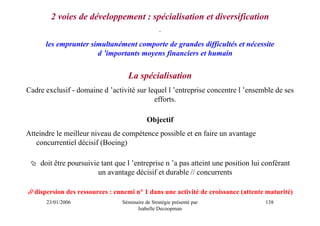2 voies de développement : spécialisation et diversification
                                                 .

      les emprunter simultanément comporte de grandes difficultés et nécessite
                      d ’importants moyens financiers et humain


                                  La spécialisation
Cadre exclusif - domaine d ’activité sur lequel l ’entreprise concentre l ’ensemble de ses
                                           efforts.

                                           Objectif
Atteindre le meilleur niveau de compétence possible et en faire un avantage
   concurrentiel décisif (Boeing)

    doit être poursuivie tant que l ’entreprise n ’a pas atteint une position lui conférant
                        un avantage décisif et durable // concurrents

  dispersion des ressources : ennemi n° 1 dans une activité de croissance (attente maturité)
      23/01/2006                Séminaire de Stratégie présenté par               138
                                      Isabelle Decoopman
 