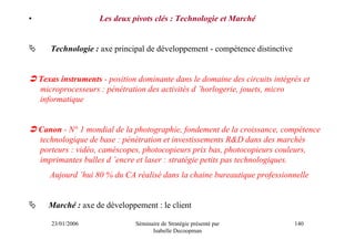 •                    Les deux pivots clés : Technologie et Marché


       Technologie : axe principal de développement - compétence distinctive


    Texas instruments - position dominante dans le domaine des circuits intégrés et
    microprocesseurs : pénétration des activités d ’horlogerie, jouets, micro
    informatique


    Canon - N° 1 mondial de la photographie, fondement de la croissance, compétence
    technologique de base : pénétration et investissements R&D dans des marchés
    porteurs : vidéo, caméscopes, photocopieurs prix bas, photocopieurs couleurs,
    imprimantes bulles d ’encre et laser : stratégie petits pas technologiques.
       Aujourd ’hui 80 % du CA réalisé dans la chaine bureautique professionnelle


      Marché : axe de développement : le client

       23/01/2006               Séminaire de Stratégie présenté par            140
                                      Isabelle Decoopman
 