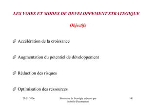 LES VOIES ET MODES DE DEVELOPPEMENT STRATEGIQUE

                                  Objectifs


 Accélération de la croissance


 Augmentation du potentiel de développement


 Réduction des risques


 Optimisation des ressources
   23/01/2006            Séminaire de Stratégie présenté par   141
                               Isabelle Decoopman
 