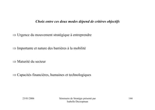 Choix entre ces deux modes dépend de critères objectifs


⇒ Urgence du mouvement stratégique à entreprendre


⇒ Importante et nature des barrières à la mobilité


⇒ Maturité du secteur


⇒ Capacités financières, humaines et technologiques




      23/01/2006                  Séminaire de Stratégie présenté par        144
                                        Isabelle Decoopman
 