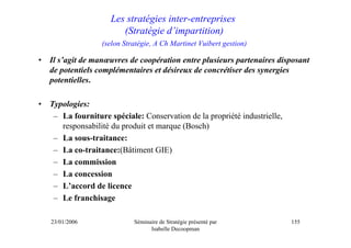 Les stratégies inter-entreprises
                         (Stratégie d’impartition)
                   (selon Stratégie, A Ch Martinet Vuibert gestion)

•   Il s’agit de manœuvres de coopération entre plusieurs partenaires disposant
    de potentiels complémentaires et désireux de concrétiser des synergies
    potentielles.

•   Typologies:
     – La fourniture spéciale: Conservation de la propriété industrielle,
       responsabilité du produit et marque (Bosch)
     – La sous-traitance:
     – La co-traitance:(Bâtiment GIE)
     – La commission
     – La concession
     – L’accord de licence
     – Le franchisage

    23/01/2006               Séminaire de Stratégie présenté par            155
                                   Isabelle Decoopman
 