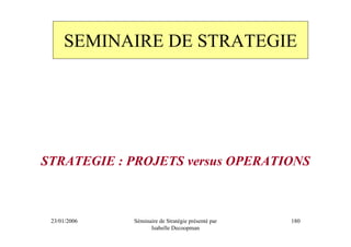 SEMINAIRE DE STRATEGIE




STRATEGIE : PROJETS versus OPERATIONS



 23/01/2006   Séminaire de Stratégie présenté par   180
                    Isabelle Decoopman
 