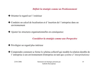 Définir la stratégie comme un Positionnement

Orienter le regard sur l ’extérieur

Conduire un calcul de localisation et d ’insertion de l ’entreprise dans un
environnement

Ajuster les structures organisationnelles en conséquence

                        Considérer la stratégie comme une Perspective

Privilégier un regard plus intérieur

Comprendre comment se forme le schéma collectif qui modèle la relation durable de
l ’entreprise à son environnement (Entreprise en tant que système d ’interprétations)

   23/01/2006                 Séminaire de Stratégie présenté par             19
                                    Isabelle Decoopman
 