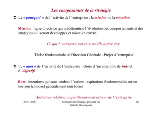 Les composantes de la stratégie
Le « pourquoi » de l ’activité de l ’entreprise : la mission ou la vocation

Mission : ligne directrice qui prédétermine l ’évolution des comportements et des
stratégies qui seront développés et mises en œuvre.

                       Ce que l ’entreprise est et ce qu’elle aspire être

           Tâche fondamentale de Direction Générale - Projet d ’entreprise

Le « quoi » de l ’activité de l ’entreprise : choix d ’un ensemble de buts et
d ’objectifs

Buts : intentions qui sous-tendent l ’action - aspirations fondamentales sur un
horizon temporel généralement non borné

                Ambitions relatives au positionnement externe de l ’entreprise
   23/01/2006                    Séminaire de Stratégie présenté par             20
                                       Isabelle Decoopman
 