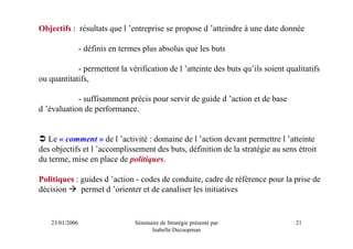 Objectifs : résultats que l ’entreprise se propose d ’atteindre à une date donnée

                 - définis en termes plus absolus que les buts

            - permettent la vérification de l ’atteinte des buts qu’ils soient qualitatifs
ou quantitatifs,

            - suffisamment précis pour servir de guide d ’action et de base
d ’évaluation de performance.


   Le « comment » de l ’activité : domaine de l ’action devant permettre l ’atteinte
des objectifs et l ’accomplissement des buts, définition de la stratégie au sens étroit
du terme, mise en place de politiques.

Politiques : guides d ’action - codes de conduite, cadre de référence pour la prise de
décision     permet d ’orienter et de canaliser les initiatives


    23/01/2006                    Séminaire de Stratégie présenté par             21
                                        Isabelle Decoopman
 