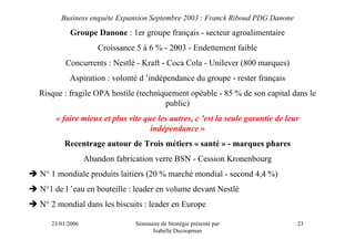 Business enquête Expansion Septembre 2003 : Franck Riboud PDG Danone
         Groupe Danone : 1er groupe français - secteur agroalimentaire
                   Croissance 5 à 6 % - 2003 - Endettement faible
        Concurrents : Nestlé - Kraft - Coca Cola - Unilever (800 marques)
         Aspiration : volonté d ’indépendance du groupe - rester français
Risque : fragile OPA hostile (techniquement opéable - 85 % de son capital dans le
                                     public)
    « faire mieux et plus vite que les autres, c ’est la seule garantie de leur
                                 indépendance »
       Recentrage autour de Trois métiers « santé » - marques phares
                Abandon fabrication verre BSN - Cession Kronenbourg
N° 1 mondiale produits laitiers (20 % marché mondial - second 4,4 %)
N°1 de l ’eau en bouteille : leader en volume devant Nestlé
N° 2 mondial dans les biscuits : leader en Europe

   23/01/2006                 Séminaire de Stratégie présenté par             23
                                    Isabelle Decoopman
 