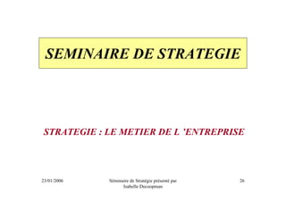 SEMINAIRE DE STRATEGIE




STRATEGIE : LE METIER DE L ’ENTREPRISE



23/01/2006   Séminaire de Stratégie présenté par   26
                   Isabelle Decoopman
 